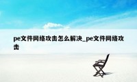 pe文件网络攻击怎么解决_pe文件网络攻击