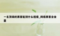 一名顶级的黑客能到什么程度_网络黑客含金量