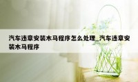 汽车违章安装木马程序怎么处理_汽车违章安装木马程序