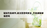 疑似钓鱼邮件,请注意密码安全_钓鱼破解邮箱密码