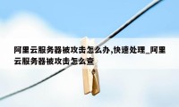 阿里云服务器被攻击怎么办,快速处理_阿里云服务器被攻击怎么查