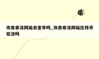 攻击非法网站会坐牢吗_攻击非法网站比特币犯法吗