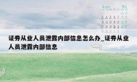 证券从业人员泄露内部信息怎么办_证券从业人员泄露内部信息