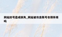 网站封号造成损失_网站被攻击账号也得停用吗